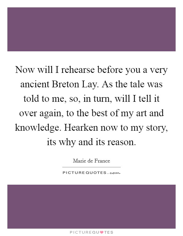Now will I rehearse before you a very ancient Breton Lay. As the tale was told to me, so, in turn, will I tell it over again, to the best of my art and knowledge. Hearken now to my story, its why and its reason Picture Quote #1