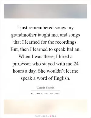 I just remembered songs my grandmother taught me, and songs that I learned for the recordings. But, then I learned to speak Italian. When I was there, I hired a professor who stayed with me 24 hours a day. She wouldn’t let me speak a word of English Picture Quote #1