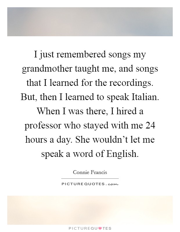 I just remembered songs my grandmother taught me, and songs that I learned for the recordings. But, then I learned to speak Italian. When I was there, I hired a professor who stayed with me 24 hours a day. She wouldn't let me speak a word of English Picture Quote #1
