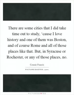 There are some cities that I did take time out to study, ‘cause I love history and one of them was Boston, and of course Rome and all of those places like that. But, in Syracuse or Rochester, or any of those places, no Picture Quote #1
