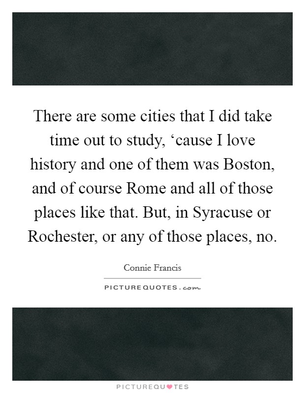 There are some cities that I did take time out to study, ‘cause I love history and one of them was Boston, and of course Rome and all of those places like that. But, in Syracuse or Rochester, or any of those places, no Picture Quote #1