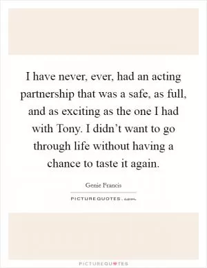 I have never, ever, had an acting partnership that was a safe, as full, and as exciting as the one I had with Tony. I didn’t want to go through life without having a chance to taste it again Picture Quote #1
