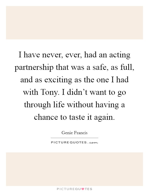 I have never, ever, had an acting partnership that was a safe, as full, and as exciting as the one I had with Tony. I didn't want to go through life without having a chance to taste it again Picture Quote #1