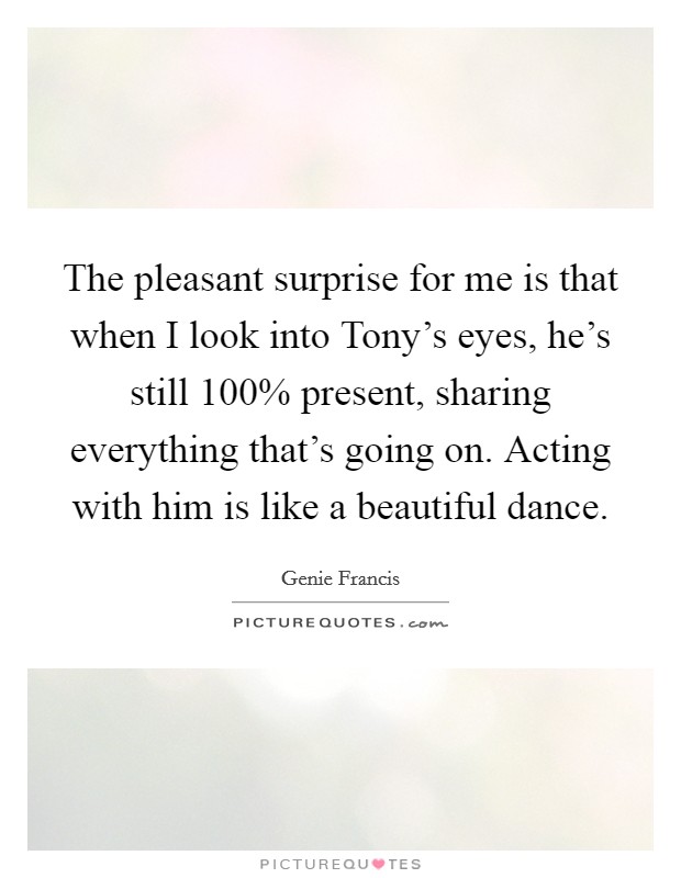 The pleasant surprise for me is that when I look into Tony's eyes, he's still 100% present, sharing everything that's going on. Acting with him is like a beautiful dance Picture Quote #1