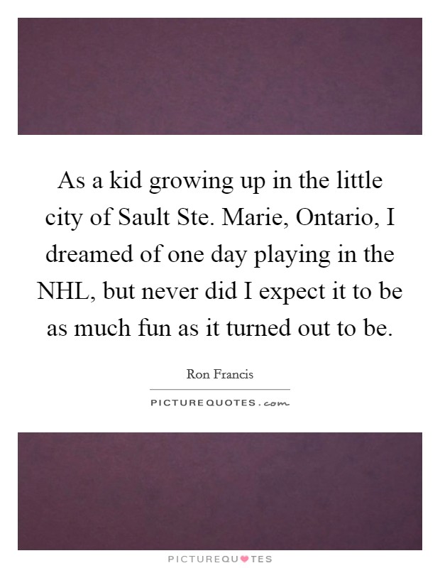 As a kid growing up in the little city of Sault Ste. Marie, Ontario, I dreamed of one day playing in the NHL, but never did I expect it to be as much fun as it turned out to be Picture Quote #1
