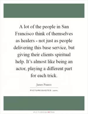 A lot of the people in San Francisco think of themselves as healers - not just as people delivering this base service, but giving their clients spiritual help. It’s almost like being an actor, playing a different part for each trick Picture Quote #1