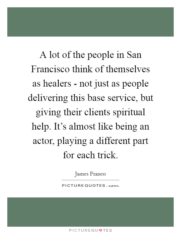 A lot of the people in San Francisco think of themselves as healers - not just as people delivering this base service, but giving their clients spiritual help. It's almost like being an actor, playing a different part for each trick Picture Quote #1