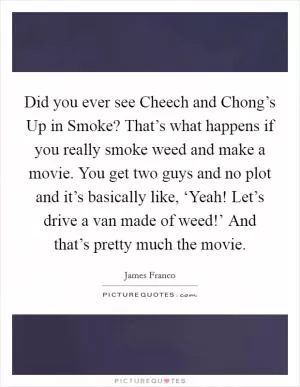 Did you ever see Cheech and Chong’s Up in Smoke? That’s what happens if you really smoke weed and make a movie. You get two guys and no plot and it’s basically like, ‘Yeah! Let’s drive a van made of weed!’ And that’s pretty much the movie Picture Quote #1