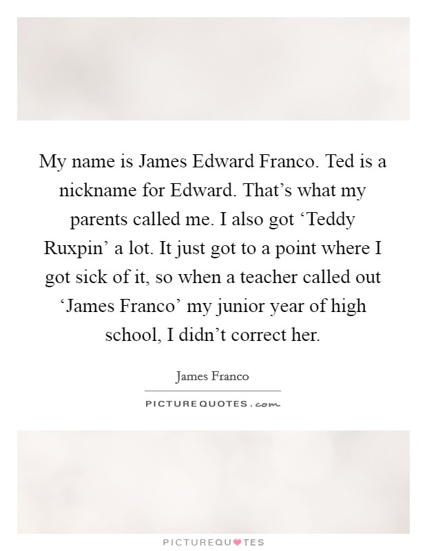 My name is James Edward Franco. Ted is a nickname for Edward. That's what my parents called me. I also got ‘Teddy Ruxpin' a lot. It just got to a point where I got sick of it, so when a teacher called out ‘James Franco' my junior year of high school, I didn't correct her Picture Quote #1
