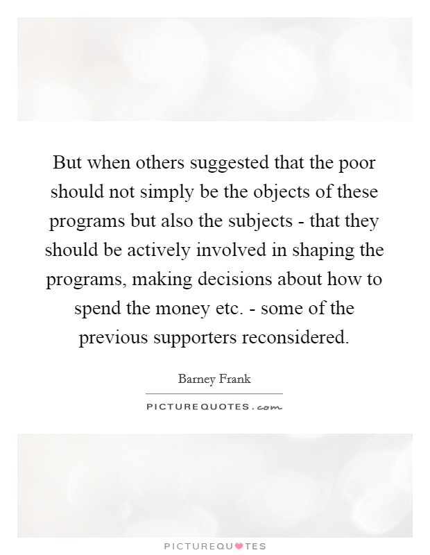 But when others suggested that the poor should not simply be the objects of these programs but also the subjects - that they should be actively involved in shaping the programs, making decisions about how to spend the money etc. - some of the previous supporters reconsidered Picture Quote #1