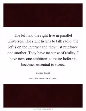 The left and the right live in parallel universes. The right listens to talk radio, the left’s on the Internet and they just reinforce one another. They have no sense of reality. I have now one ambition: to retire before it becomes essential to tweet Picture Quote #1