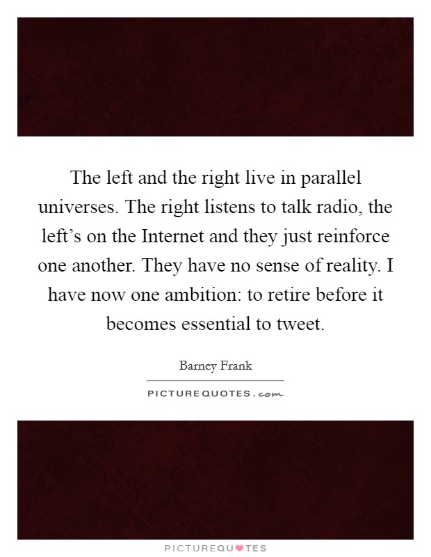The left and the right live in parallel universes. The right listens to talk radio, the left's on the Internet and they just reinforce one another. They have no sense of reality. I have now one ambition: to retire before it becomes essential to tweet Picture Quote #1