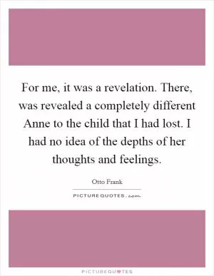 For me, it was a revelation. There, was revealed a completely different Anne to the child that I had lost. I had no idea of the depths of her thoughts and feelings Picture Quote #1