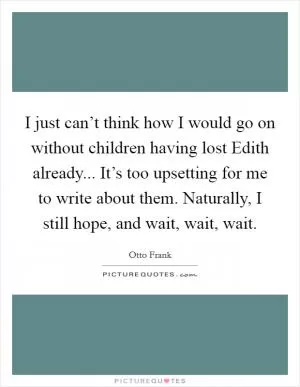 I just can’t think how I would go on without children having lost Edith already... It’s too upsetting for me to write about them. Naturally, I still hope, and wait, wait, wait Picture Quote #1