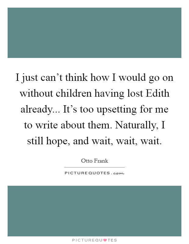 I just can't think how I would go on without children having lost Edith already... It's too upsetting for me to write about them. Naturally, I still hope, and wait, wait, wait Picture Quote #1