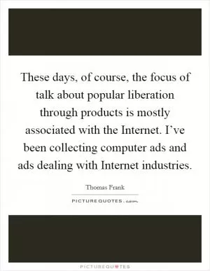 These days, of course, the focus of talk about popular liberation through products is mostly associated with the Internet. I’ve been collecting computer ads and ads dealing with Internet industries Picture Quote #1