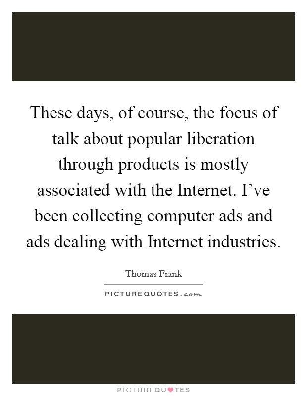 These days, of course, the focus of talk about popular liberation through products is mostly associated with the Internet. I've been collecting computer ads and ads dealing with Internet industries Picture Quote #1