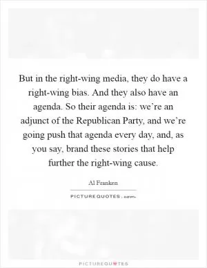 But in the right-wing media, they do have a right-wing bias. And they also have an agenda. So their agenda is: we’re an adjunct of the Republican Party, and we’re going push that agenda every day, and, as you say, brand these stories that help further the right-wing cause Picture Quote #1