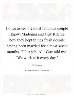 I once asked the most fabulous couple I know, Madonna and Guy Ritchie, how they kept things fresh despite having been married for almost seven months. ‘It’s a job, Al,’ Guy told me. ‘We work at it every day.’ Picture Quote #1