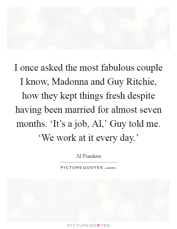 I once asked the most fabulous couple I know, Madonna and Guy Ritchie, how they kept things fresh despite having been married for almost seven months. ‘It's a job, Al,' Guy told me. ‘We work at it every day.' Picture Quote #1