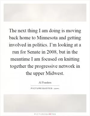 The next thing I am doing is moving back home to Minnesota and getting involved in politics. I’m looking at a run for Senate in 2008, but in the meantime I am focused on knitting together the progressive network in the upper Midwest Picture Quote #1