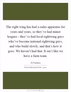 The right wing has had a radio apparatus for years and years, so they’ve had minor leagues - they’ve had local rightwing guys who’ve become national rightwing guys, and who build slowly, and that’s how it goes. We haven’t had that. It isn’t like we have a farm team Picture Quote #1
