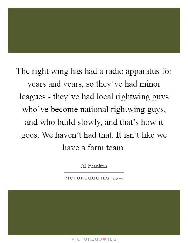The right wing has had a radio apparatus for years and years, so they've had minor leagues - they've had local rightwing guys who've become national rightwing guys, and who build slowly, and that's how it goes. We haven't had that. It isn't like we have a farm team Picture Quote #1