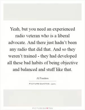 Yeah, but you need an experienced radio veteran who is a liberal advocate. And there just hadn’t been any radio that did that. And so they weren’t trained - they had developed all these bad habits of being objective and balanced and stuff like that Picture Quote #1