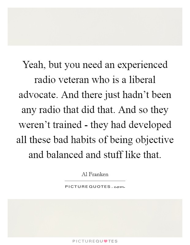 Yeah, but you need an experienced radio veteran who is a liberal advocate. And there just hadn't been any radio that did that. And so they weren't trained - they had developed all these bad habits of being objective and balanced and stuff like that Picture Quote #1