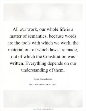 All our work, our whole life is a matter of semantics, because words are the tools with which we work, the material out of which laws are made, out of which the Constitution was written. Everything depends on our understanding of them Picture Quote #1