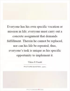 Everyone has his own specific vocation or mission in life; everyone must carry out a concrete assignment that demands fulfillment. Therein he cannot be replaced, nor can his life be repeated, thus, everyone’s task is unique as his specific opportunity to implement it Picture Quote #1
