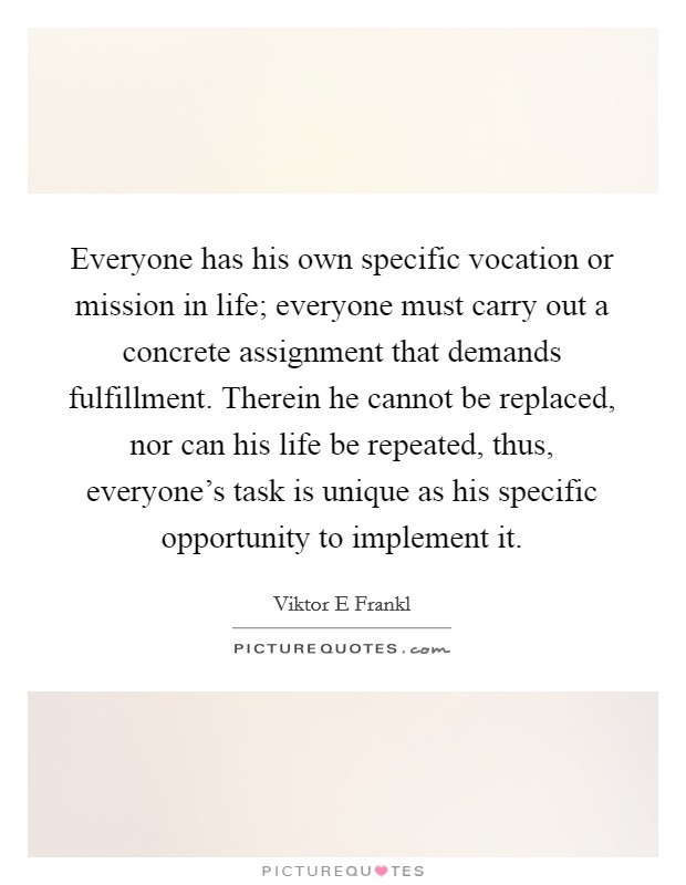 Everyone has his own specific vocation or mission in life; everyone must carry out a concrete assignment that demands fulfillment. Therein he cannot be replaced, nor can his life be repeated, thus, everyone's task is unique as his specific opportunity to implement it Picture Quote #1