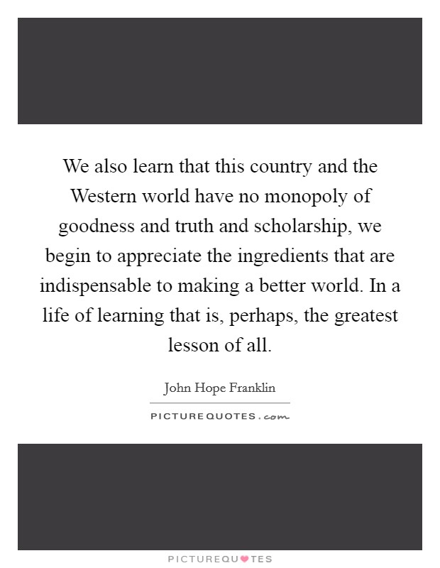 We also learn that this country and the Western world have no monopoly of goodness and truth and scholarship, we begin to appreciate the ingredients that are indispensable to making a better world. In a life of learning that is, perhaps, the greatest lesson of all Picture Quote #1