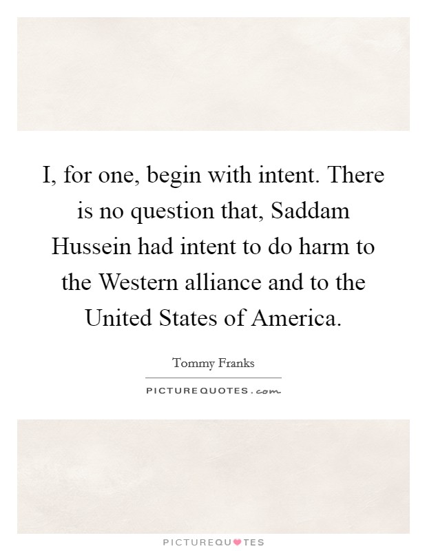 I, for one, begin with intent. There is no question that, Saddam Hussein had intent to do harm to the Western alliance and to the United States of America Picture Quote #1