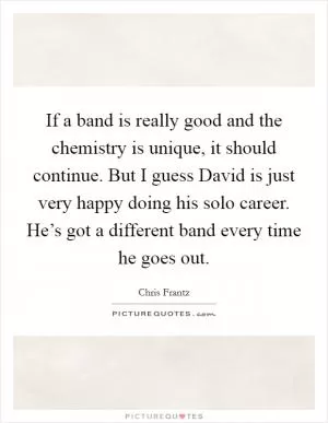 If a band is really good and the chemistry is unique, it should continue. But I guess David is just very happy doing his solo career. He’s got a different band every time he goes out Picture Quote #1