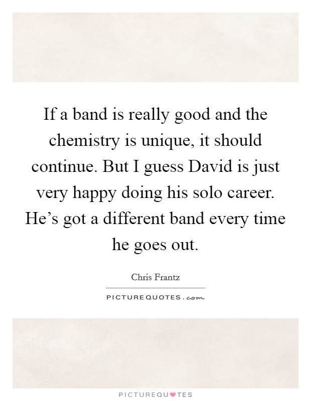 If a band is really good and the chemistry is unique, it should continue. But I guess David is just very happy doing his solo career. He's got a different band every time he goes out Picture Quote #1