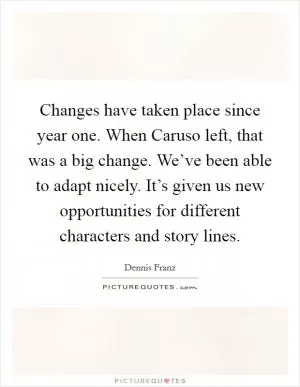 Changes have taken place since year one. When Caruso left, that was a big change. We’ve been able to adapt nicely. It’s given us new opportunities for different characters and story lines Picture Quote #1