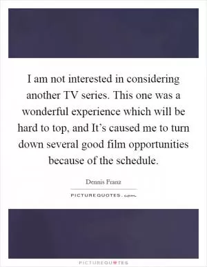 I am not interested in considering another TV series. This one was a wonderful experience which will be hard to top, and It’s caused me to turn down several good film opportunities because of the schedule Picture Quote #1
