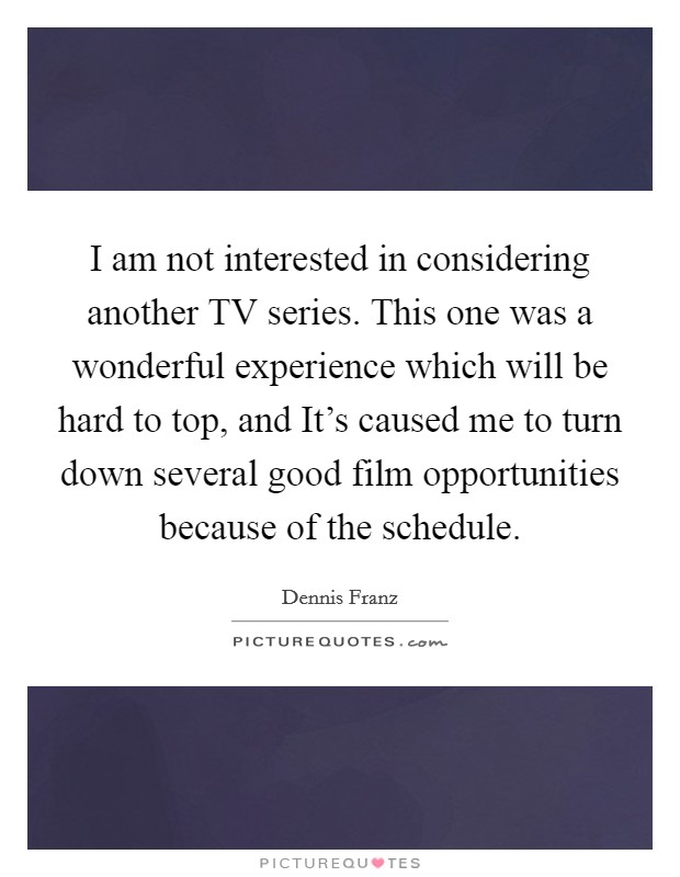 I am not interested in considering another TV series. This one was a wonderful experience which will be hard to top, and It's caused me to turn down several good film opportunities because of the schedule Picture Quote #1