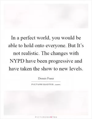 In a perfect world, you would be able to hold onto everyone. But It’s not realistic. The changes with NYPD have been progressive and have taken the show to new levels Picture Quote #1