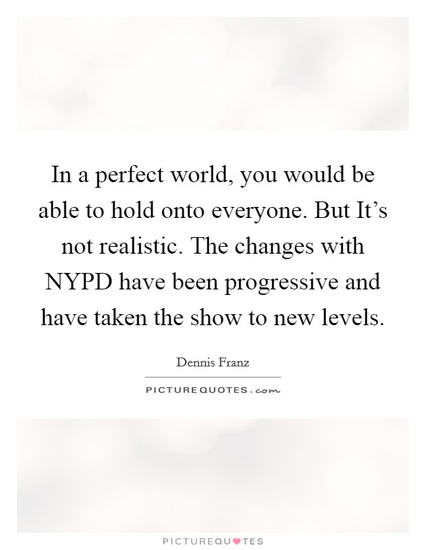 In a perfect world, you would be able to hold onto everyone. But It's not realistic. The changes with NYPD have been progressive and have taken the show to new levels Picture Quote #1