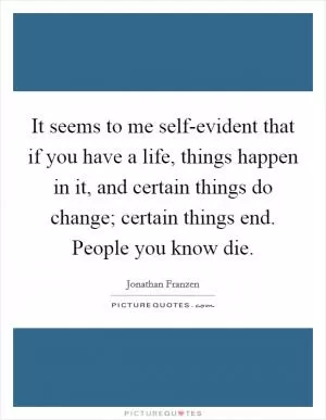 It seems to me self-evident that if you have a life, things happen in it, and certain things do change; certain things end. People you know die Picture Quote #1