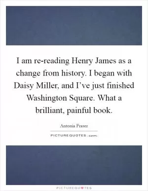 I am re-reading Henry James as a change from history. I began with Daisy Miller, and I’ve just finished Washington Square. What a brilliant, painful book Picture Quote #1