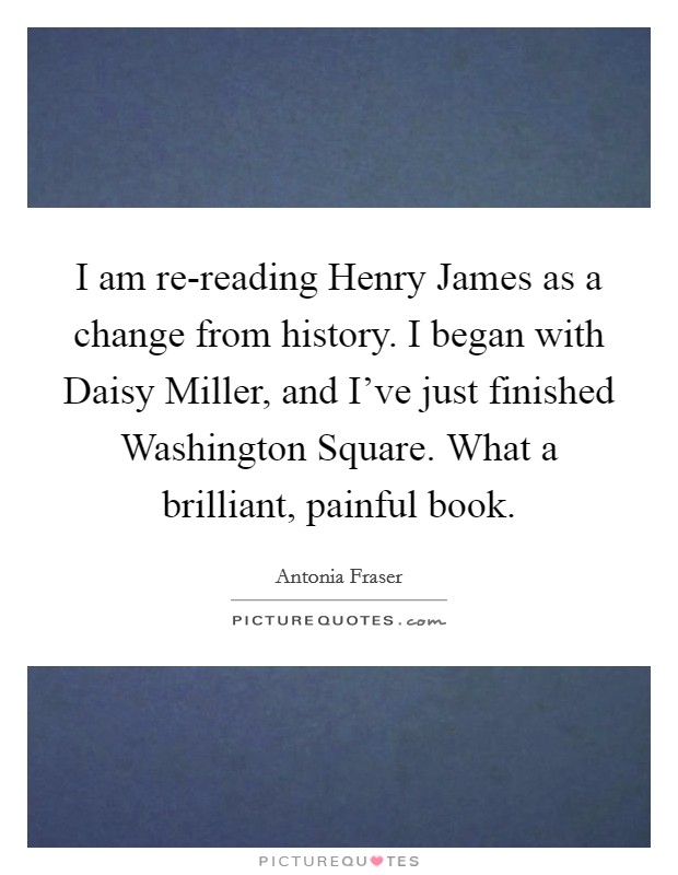 I am re-reading Henry James as a change from history. I began with Daisy Miller, and I've just finished Washington Square. What a brilliant, painful book Picture Quote #1