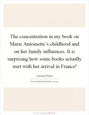 The concentration in my book on Marie Antoinette’s childhood and on her family influences. It is surprising how some books actually start with her arrival in France! Picture Quote #1