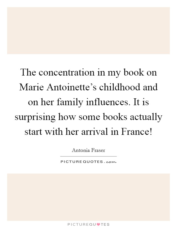 The concentration in my book on Marie Antoinette's childhood and on her family influences. It is surprising how some books actually start with her arrival in France! Picture Quote #1
