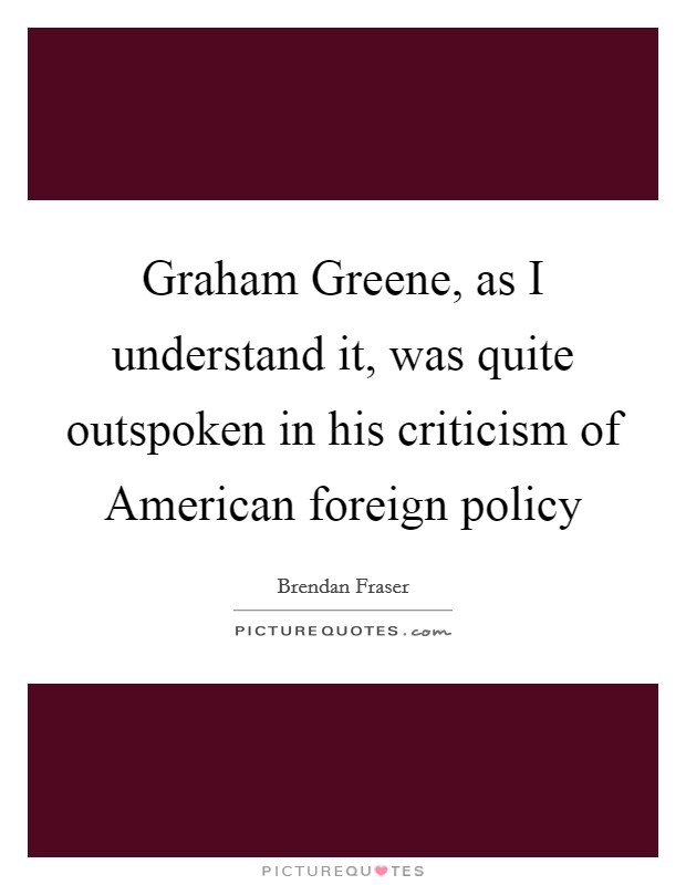 Graham Greene, as I understand it, was quite outspoken in his criticism of American foreign policy Picture Quote #1