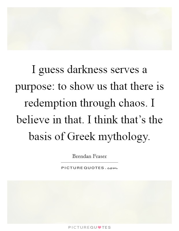 I guess darkness serves a purpose: to show us that there is redemption through chaos. I believe in that. I think that's the basis of Greek mythology Picture Quote #1