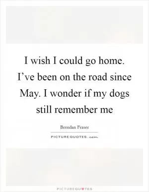 I wish I could go home. I’ve been on the road since May. I wonder if my dogs still remember me Picture Quote #1