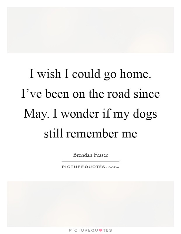 I wish I could go home. I've been on the road since May. I wonder if my dogs still remember me Picture Quote #1